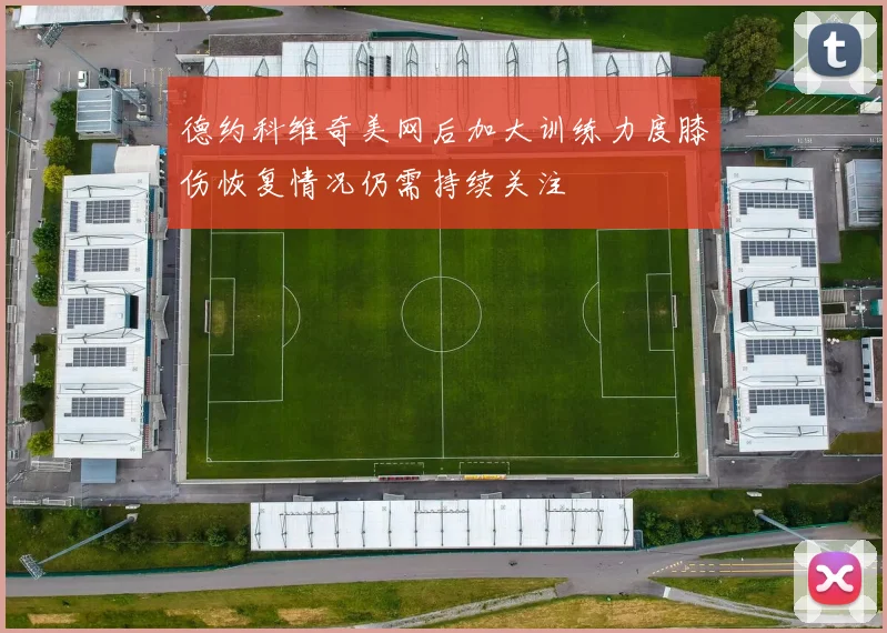 德约科维奇美网后加大训练力度膝伤恢复情况仍需持续关注