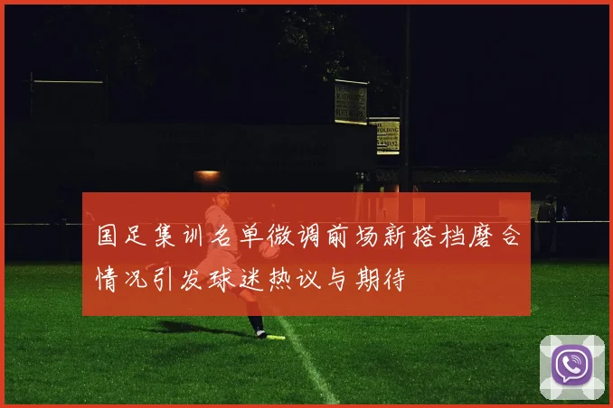 国足集训名单微调前场新搭档磨合情况引发球迷热议与期待