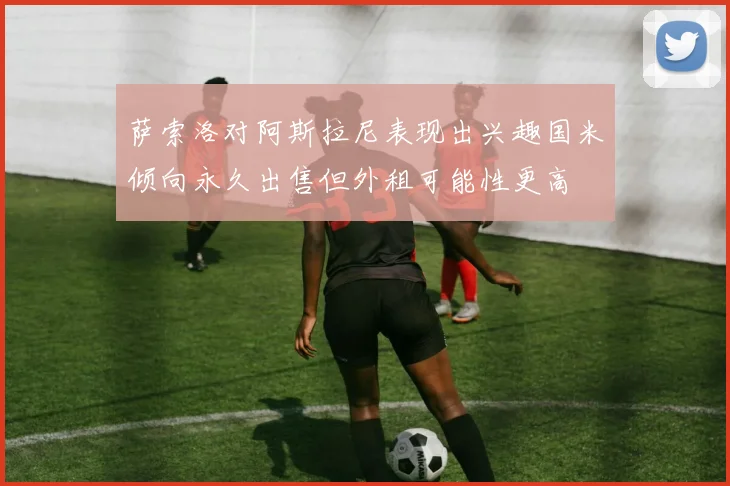 萨索洛对阿斯拉尼表现出兴趣国米倾向永久出售但外租可能性更高
