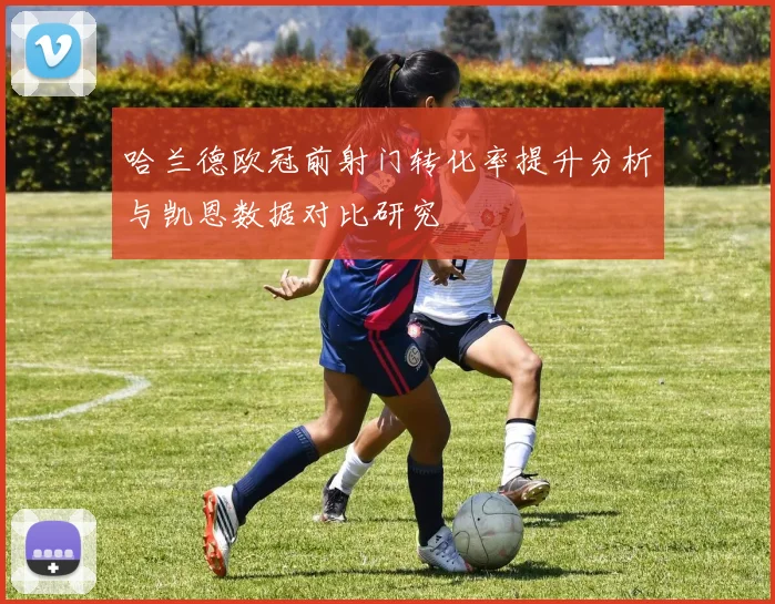 哈兰德欧冠前射门转化率提升分析与凯恩数据对比研究