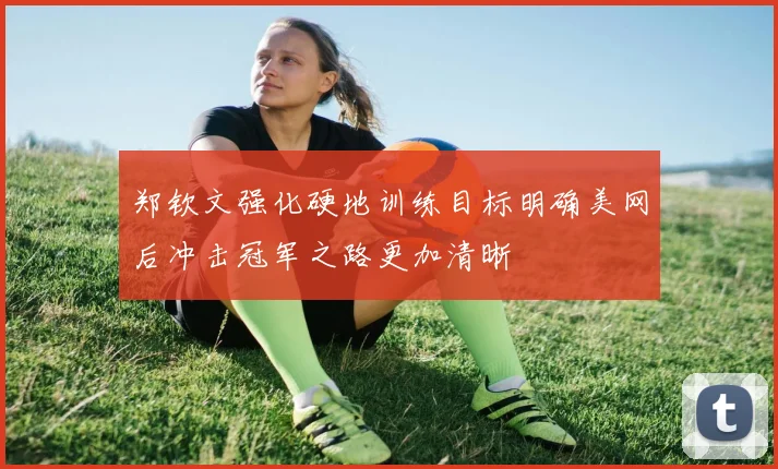 郑钦文强化硬地训练目标明确美网后冲击冠军之路更加清晰