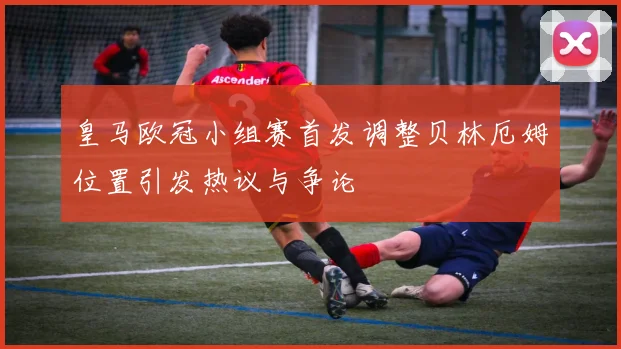 皇马欧冠小组赛首发调整贝林厄姆位置引发热议与争论