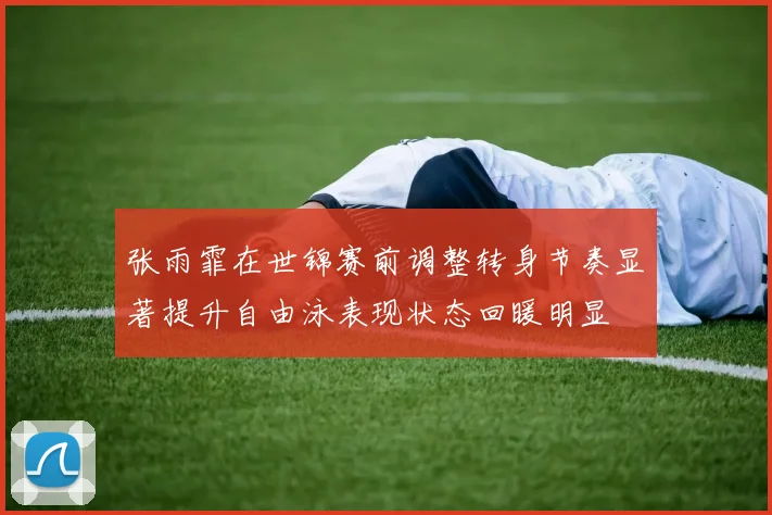 张雨霏在世锦赛前调整转身节奏显著提升自由泳表现状态回暖明显