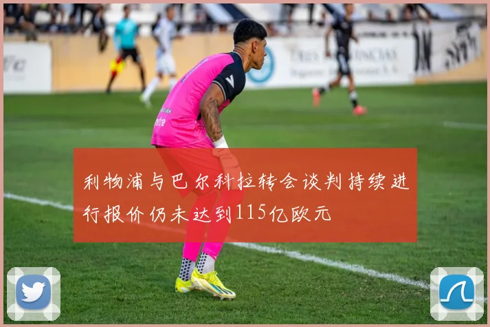 利物浦与巴尔科拉转会谈判持续进行报价仍未达到115亿欧元