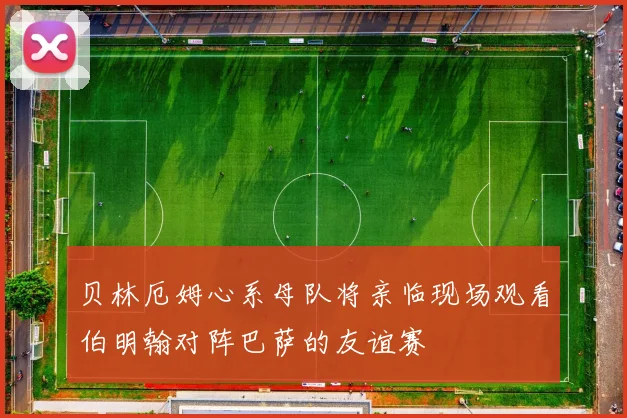 贝林厄姆心系母队将亲临现场观看伯明翰对阵巴萨的友谊赛
