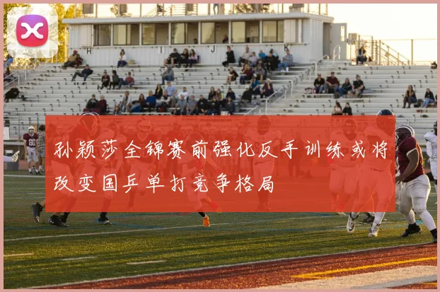 孙颖莎全锦赛前强化反手训练或将改变国乒单打竞争格局