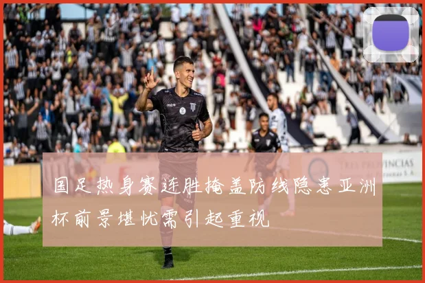 国足热身赛连胜掩盖防线隐患亚洲杯前景堪忧需引起重视