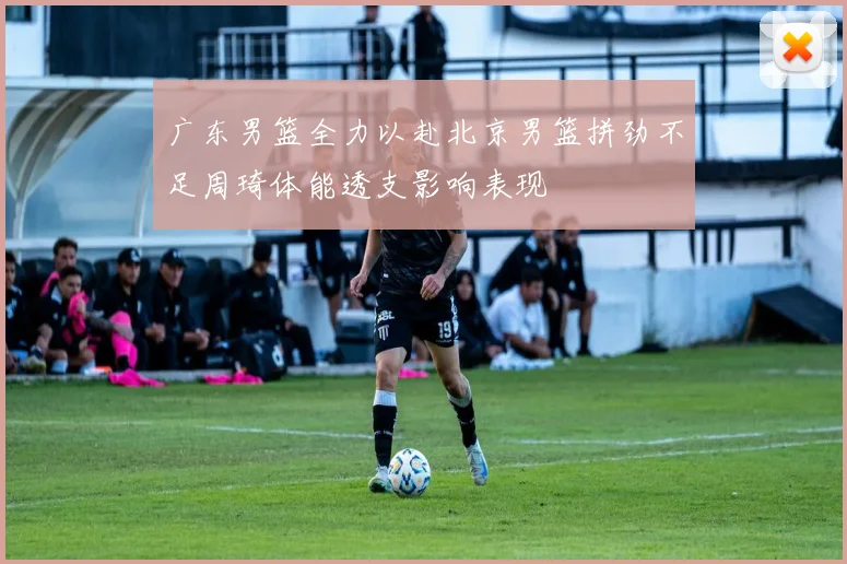 广东男篮全力以赴北京男篮拼劲不足周琦体能透支影响表现