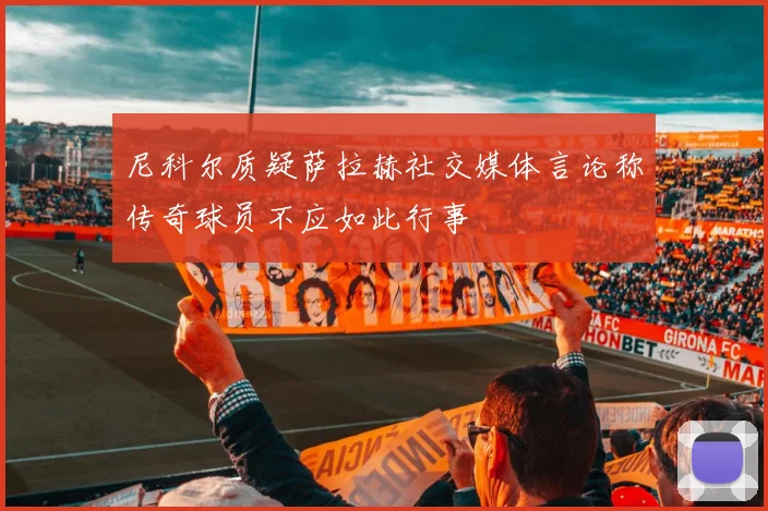 尼科尔质疑萨拉赫社交媒体言论称传奇球员不应如此行事
