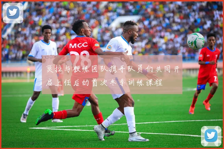 莫拉与教练团队携手队员们共同开启上任后的首次冬季训练课程