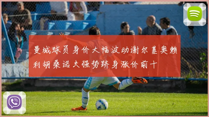 曼城球员身价大幅波动谢尔基奥赖利胡桑诺夫强势跻身涨价前十