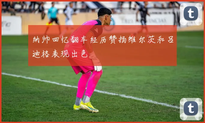 纳帅回忆翻车经历赞扬维尔茨和吕迪格表现出色