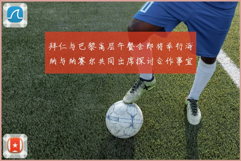 拜仁与巴黎高层午餐会即将举行海纳与纳赛尔共同出席探讨合作事宜