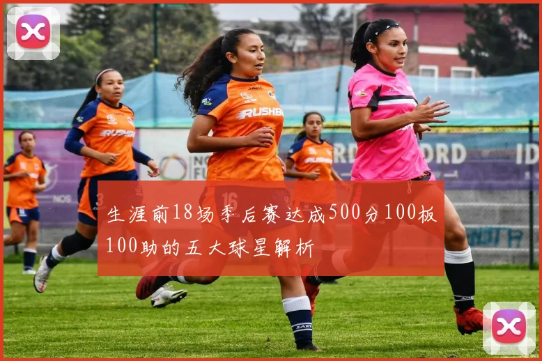 生涯前18场季后赛达成500分100板100助的五大球星解析