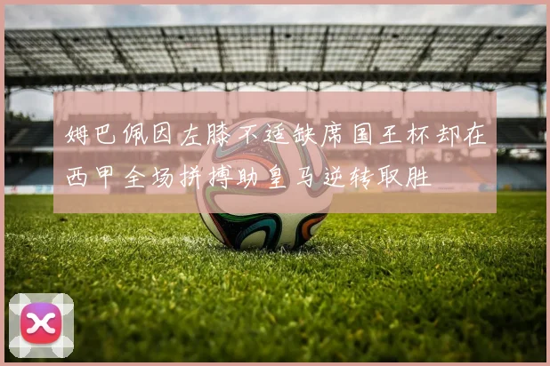 姆巴佩因左膝不适缺席国王杯却在西甲全场拼搏助皇马逆转取胜