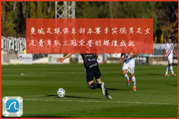 曼城足球俱乐部本赛季实现男足女足青年队三冠荣誉的辉煌成就