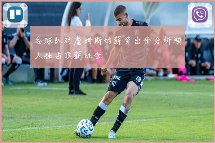 各球队对詹姆斯的薪资出价分析湖人独占顶薪机会
