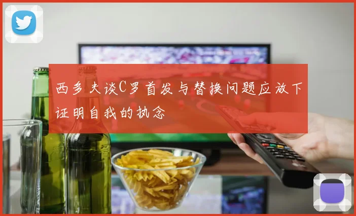 西多夫谈C罗首发与替换问题应放下证明自我的执念