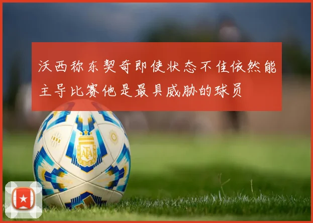 沃西称东契奇即使状态不佳依然能主导比赛他是最具威胁的球员