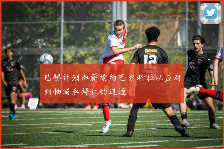 巴黎计划加薪续约巴尔科拉以应对利物浦和拜仁的追逐