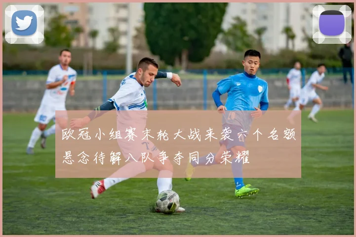 欧冠小组赛末轮大战来袭六个名额悬念待解八队争夺同分荣耀