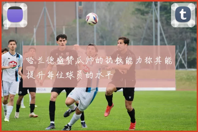 哈兰德盛赞瓜帅的执教能力称其能提升每位球员的水平
