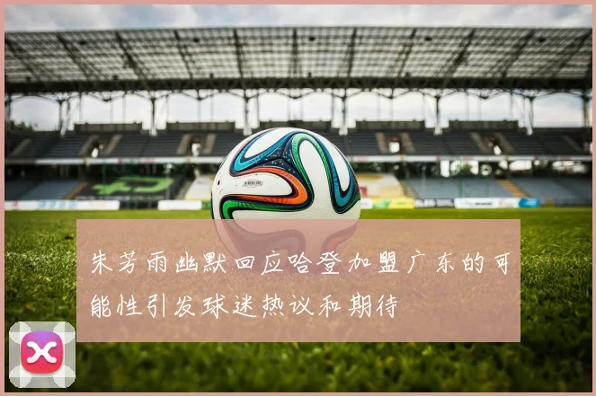 朱芳雨幽默回应哈登加盟广东的可能性引发球迷热议和期待