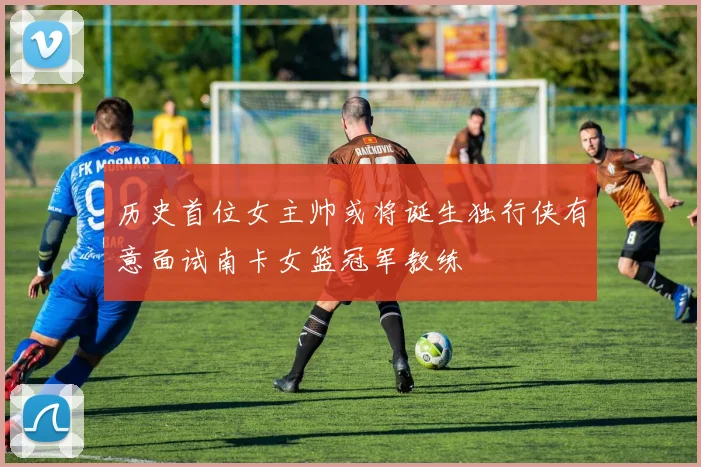 历史首位女主帅或将诞生独行侠有意面试南卡女篮冠军教练