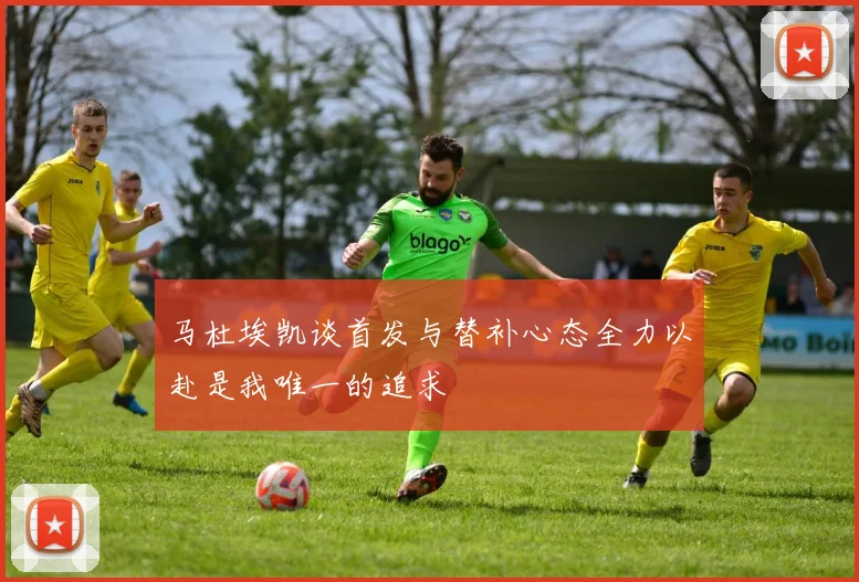 马杜埃凯谈首发与替补心态全力以赴是我唯一的追求